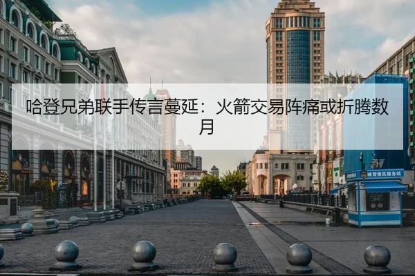 哈登兄弟联手传言蔓延：火箭交易阵痛或折腾数月